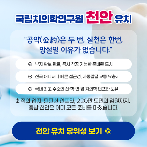 국립치의학연구원 천안 유치 | "공약은 두 번, 실청은 한번, 망설일 이유가 없습니다." | 부지 확보 완료, 즉시 착공 가능한 준비된 도시, 전국 어디서나 빠른 접근성, 사통팔달 교통 요충지, 국내 최고 수준의 산·학·연·병 치의학 인프라 보유 | 최적의 입지, 탄탄한 인프라, 220만 도민의 염원까지, 충남 천안은 이미 모든 준비를 마쳤습니다. | 천안 유치 당위성보기