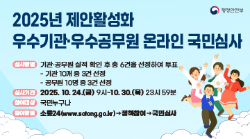 2025년 제안활성화 우수기관우수공문원 온라인 국민심사 | 심사방법 : 기관공무원 실적 확인 후 총 6건을 선정하여 투표 - 기관 10개중 3건 선정 - 공무원 10명둥 3건 선정 | 심사기간 : 2025.10.24.(금)9시~10.56.(목)23시59분 | 참여대상 : 국민누구나 | 참여방법 : 소통24(www.sotong.go.kr) 정책참여 국민심사